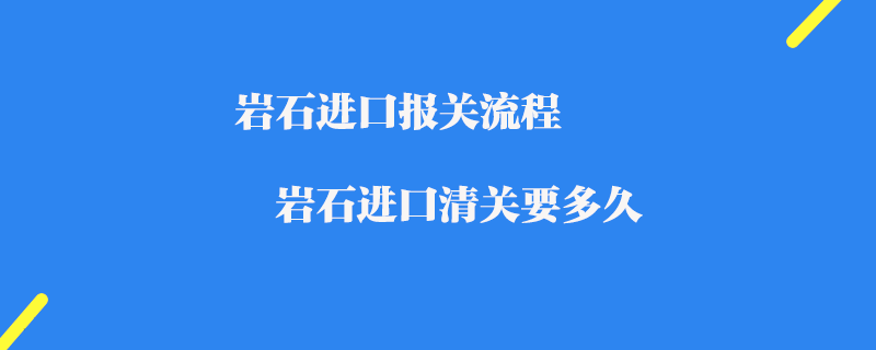 岩石进口报关流程_岩石进口清关要多久