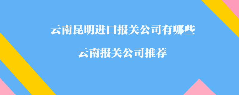 云南昆明进口报关公司有哪些？云南报关公司推荐