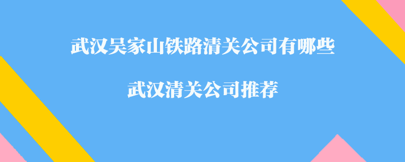 武汉吴家山铁路清关公司有哪些？武汉清关公司推荐